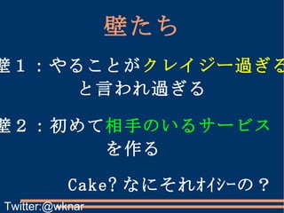 壁たち 壁１：やることが クレイジー過ぎる と言われ過ぎる 壁２：初めて 相手のいるサービス を作る Cake? なにそれｵｲｼｰの？ Twitter:@wknar 