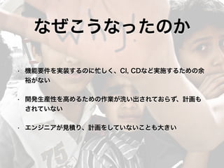 なぜこうなったのか
• 機能要件を実装するのに忙しく、CI, CDなど実施するための余
裕がない
• 開発生産性を高めるための作業が洗い出されておらず、計画も
されていない
• エンジニアが見積り、計画をしていないことも大きい
 