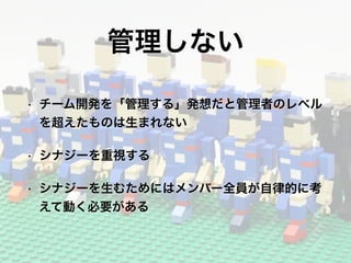 管理しない
• チーム開発を「管理する」発想だと管理者のレベル
を超えたものは生まれない
• シナジーを重視する
• シナジーを生むためにはメンバー全員が自律的に考
えて動く必要がある
 