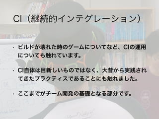• ビルドが壊れた時のゲームについてなど、CIの運用
についても触れています。
• CI自体は目新しいものではなく、大昔から実践され
てきたプラクティスであることにも触れました。
• ここまでがチーム開発の基礎となる部分です。
CI（継続的インテグレーション）
 