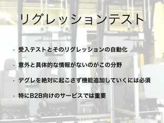 • 受入テストとそのリグレッションの自動化
• 意外と具体的な情報がないのがこの分野
• デグレを絶対に起こさず機能追加していくには必須
• 特にB2B向けのサービスでは重要
リグレッションテスト
 