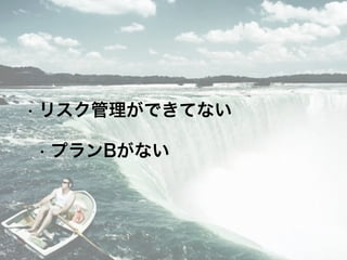 • リスク管理ができてない
• プランBがない
 
