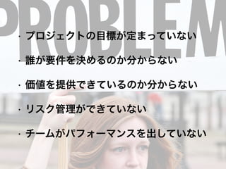 • プロジェクトの目標が定まっていない
• 誰が要件を決めるのか分からない
• 価値を提供できているのか分からない
• リスク管理ができていない
• チームがパフォーマンスを出していない
 