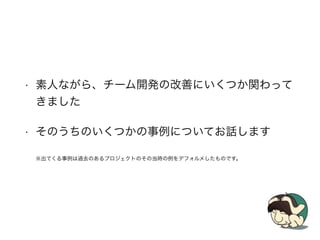 • 素人ながら、チーム開発の改善にいくつか関わって
きました
• そのうちのいくつかの事例についてお話します
※出てくる事例は過去のあるプロジェクトのその当時の例をデフォルメしたものです。
 