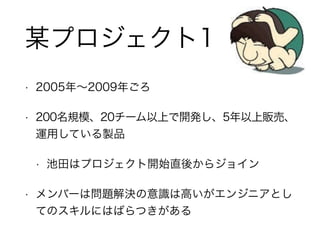 • 2005年∼2009年ごろ
• 200名規模、20チーム以上で開発し、5年以上販売、
運用している製品
• 池田はプロジェクト開始直後からジョイン
• メンバーは問題解決の意識は高いがエンジニアとし
てのスキルにはばらつきがある
某プロジェクト1
 