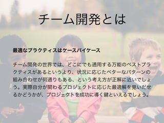 チーム開発とは
最適なプラクティスはケースバイケース
チーム開発の世界では、どこにでも通用する万能のベストプラ
クティスがあるというより、状況に応じたベターなパターンの
組み合わせが何通りもある、という考え方が正解に近いでしょ
う。実際自分が関わるプロジェクトに応じた最適解を見いだせ
るかどうかが、プロジェクトを成功に導く といえるでしょう。
 