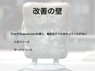 • TracやSubversionの導入、検証を行うためのリソースがない
• 人のリソース
• サーバリソース
改善の壁
 