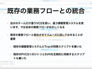 • 自分のチームだけ違うVCSを使い、違う課題管理システムを使
います、では全体の業務フローがおかしくなる
• 既存の業務フローと統合させてスムーズに回してみせることが
重要
• 既存の課題管理システムとTracの同期スクリプトを書いた
• 既存のPVCSリポジトリとSVNを定期的に同期するスクリプ
トも書いた
既存の業務フローとの統合
 