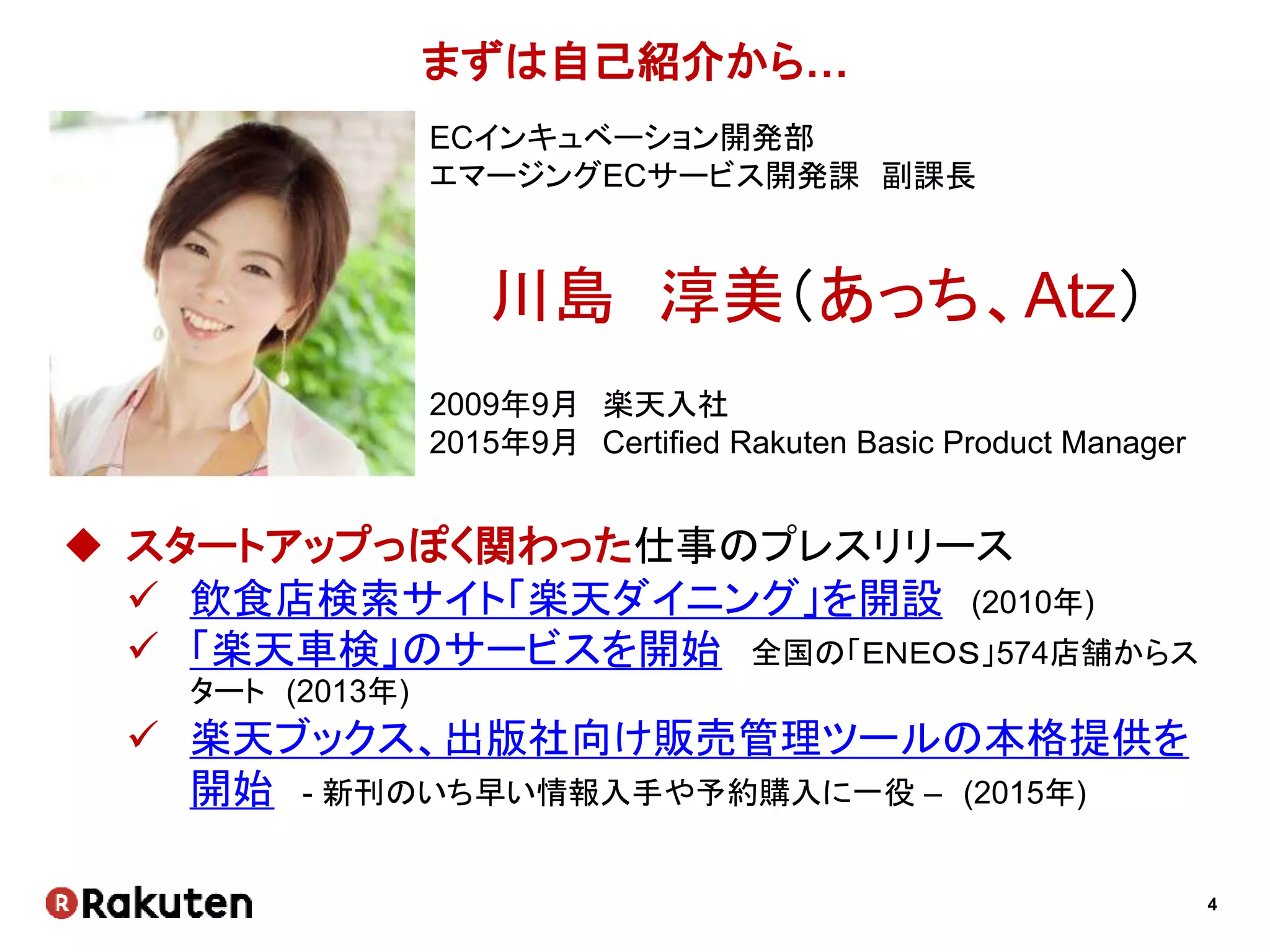 4
まずは自己紹介から…
ECインキュベーション開発部
エマージングECサービス開発課 副課長
川島 淳美（あっち、Atz）
2009年9月 楽天入社
2015年9月 Certified Rakuten Basic Product Manager
 スタートアップっぽく関わった仕事のプレスリリース
 飲食店検索サイト「楽天ダイニング」を開設 (2010年)
 「楽天車検」のサービスを開始 全国の「ＥＮＥＯＳ」574店舗からス
タート (2013年)
 楽天ブックス、出版社向け販売管理ツールの本格提供を
開始 - 新刊のいち早い情報入手や予約購入に一役 – (2015年)
 