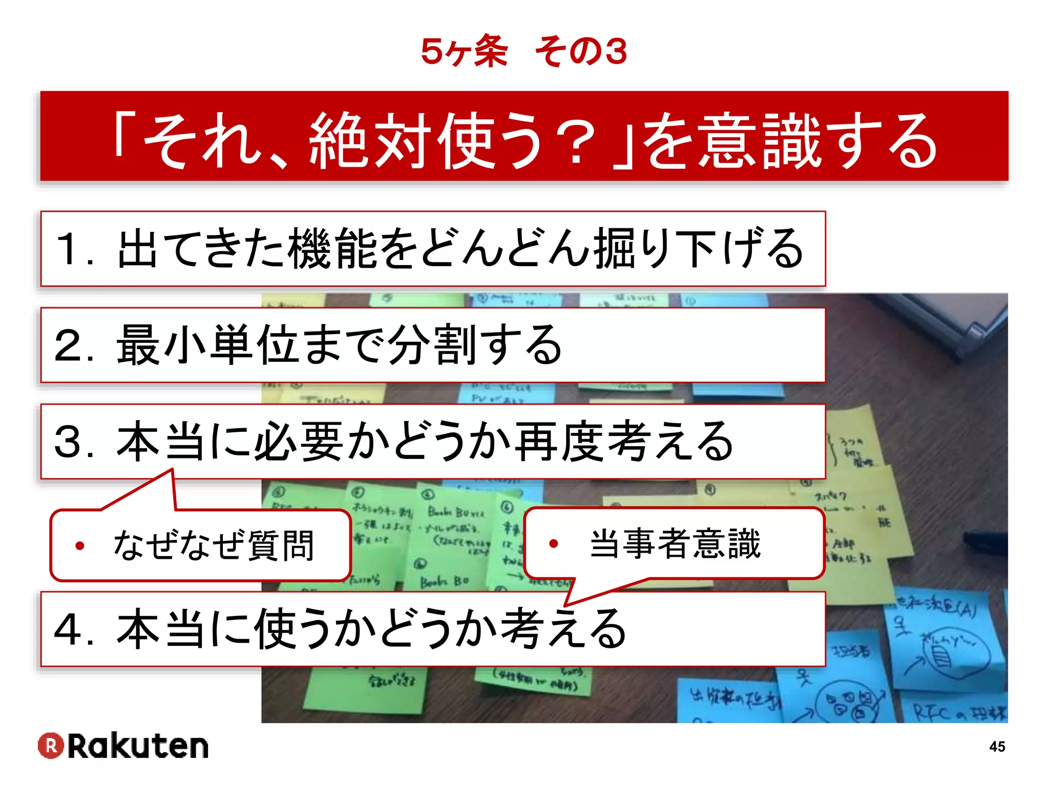 45
５ヶ条 その３
「それ、絶対使う？」を意識する
１．出てきた機能をどんどん掘り下げる
２．最小単位まで分割する
３．本当に必要かどうか再度考える
• なぜなぜ質問
４．本当に使うかどうか考える
• 当事者意識
 