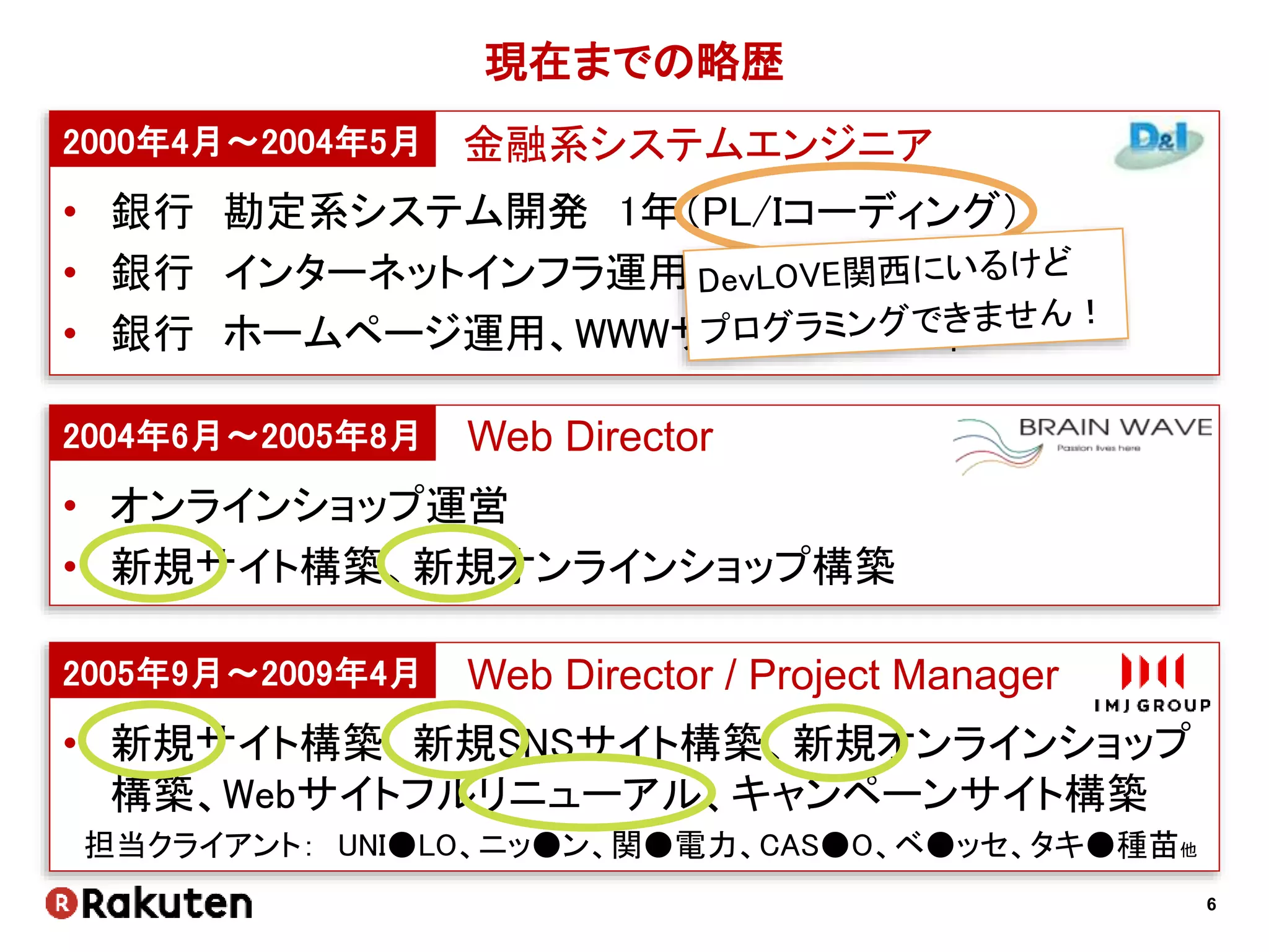 6
現在までの略歴
2000年4月～2004年5月
• 銀行 勘定系システム開発 1年（PL/Iコーディング）
• 銀行 インターネットインフラ運用 1年（Firewall, DNS etc）
• 銀行 ホームページ運用、WWWサーバ運用 2年
2004年6月～2005年8月
• オンラインショップ運営
• 新規サイト構築、新規オンラインショップ構築
2005年9月～2009年4月
• 新規サイト構築、新規SNSサイト構築、新規オンラインショップ
構築、Webサイトフルリニューアル、キャンペーンサイト構築
担当クライアント： UNI●LO、ニッ●ン、関●電力、CAS●O、ベ●ッセ、タキ●種苗他
金融系システムエンジニア
Web Director
Web Director / Project Manager
 