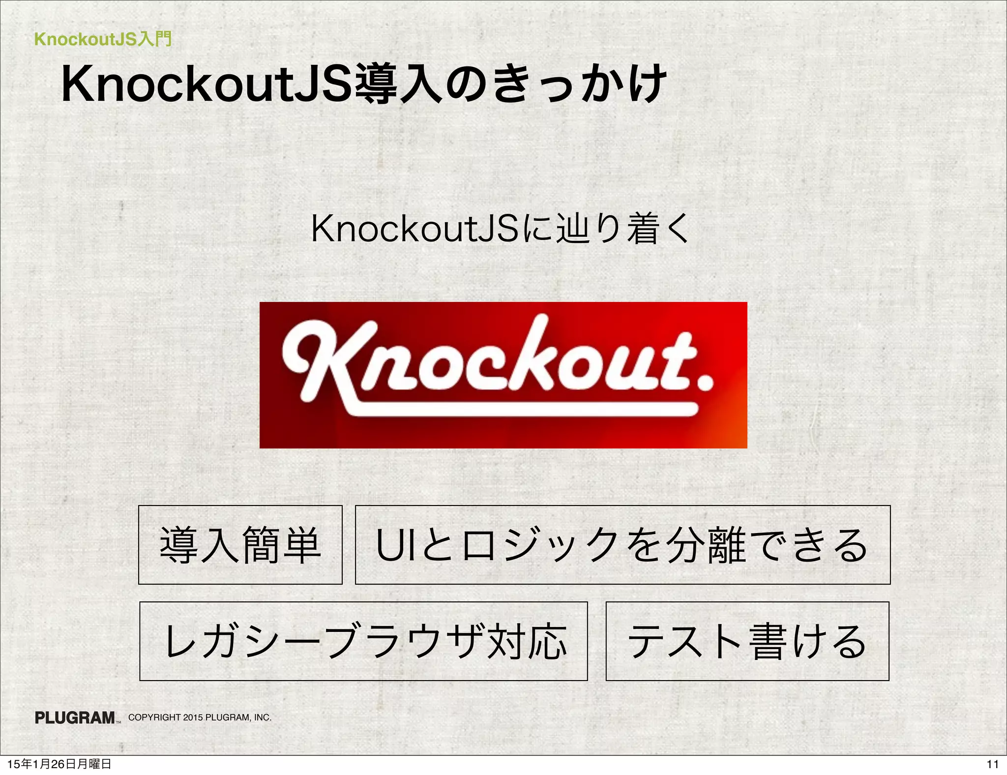 KnockoutJS入門
COPYRIGHT 2015 PLUGRAM, INC.
KnockoutJS導入のきっかけ
KnockoutJSに辿り着く
テスト書ける
導入簡単 UIとロジックを分離できる
レガシーブラウザ対応
1115年1月26日月曜日
 