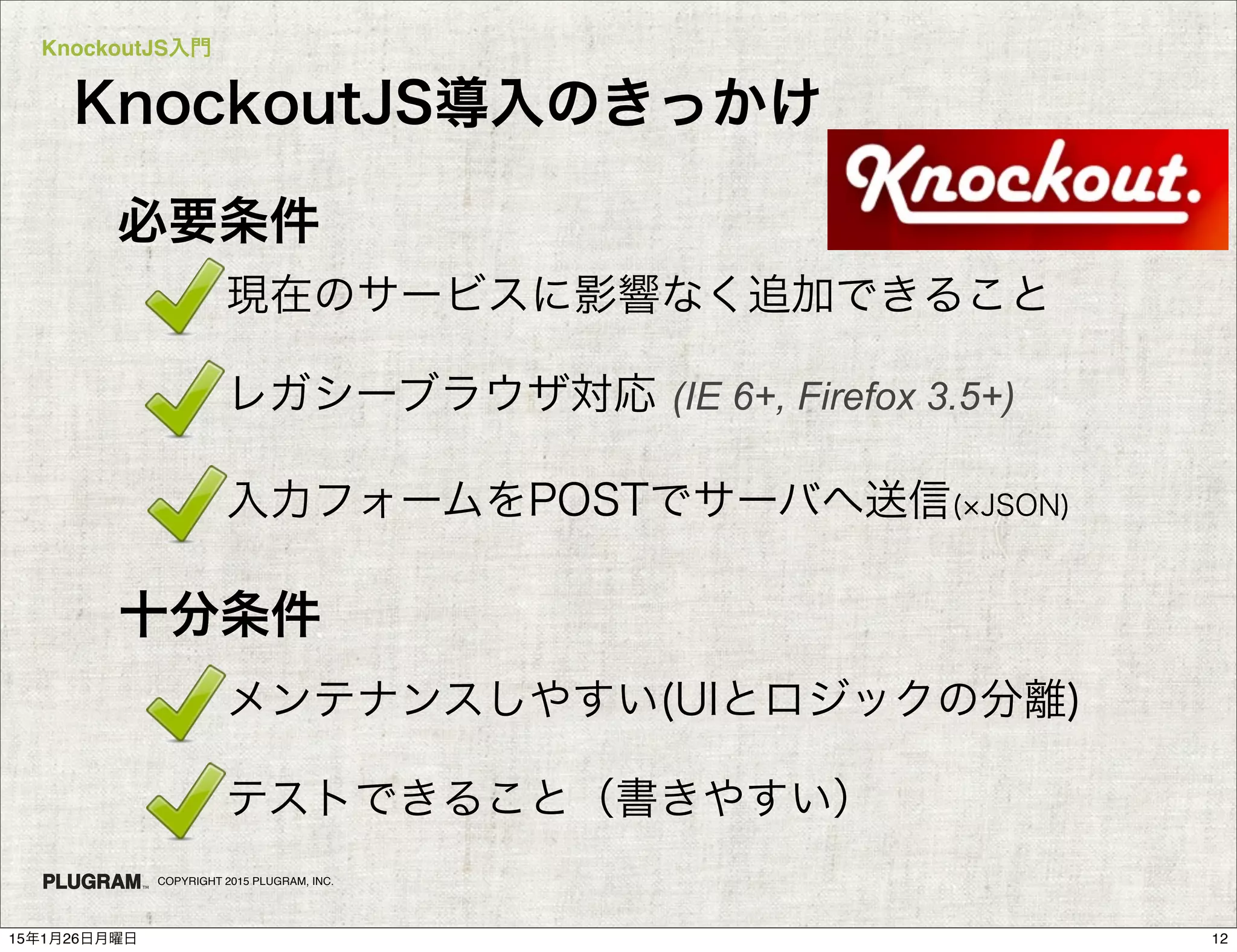 KnockoutJS入門
COPYRIGHT 2015 PLUGRAM, INC.
必要条件
・現在のサービスに影響なく追加できること
・レガシーブラウザ対応 (IE 6+, Firefox 3.5+)
・入力フォームをPOSTでサーバへ送信( JSON)
十分条件
・メンテナンスしやすい(UIとロジックの分離)
・テストできること（書きやすい）
KnockoutJS導入のきっかけ
1215年1月26日月曜日
 