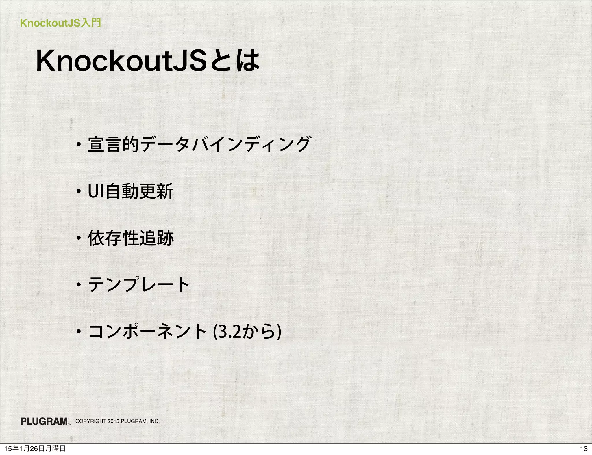 KnockoutJS入門
COPYRIGHT 2015 PLUGRAM, INC.
KnockoutJSとは
・宣言的データバインディング
・UI自動更新
・依存性追跡
・テンプレート
・コンポーネント (3.2から)
1315年1月26日月曜日
 
