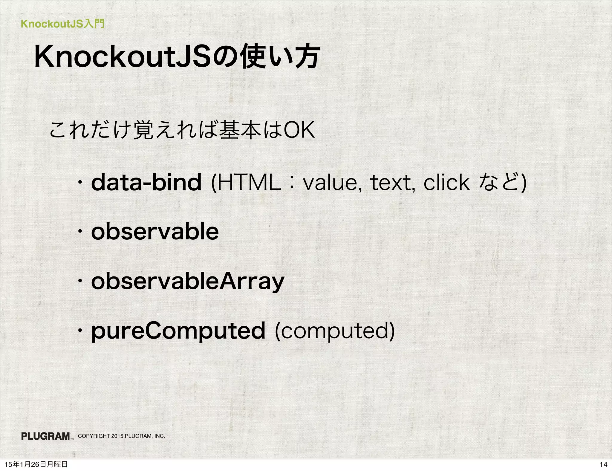 KnockoutJS入門
COPYRIGHT 2015 PLUGRAM, INC.
KnockoutJSの使い方
・data-bind (HTML：value, text, click など)
・observable
・observableArray
・pureComputed (computed)
これだけ覚えれば基本はOK
1415年1月26日月曜日
 