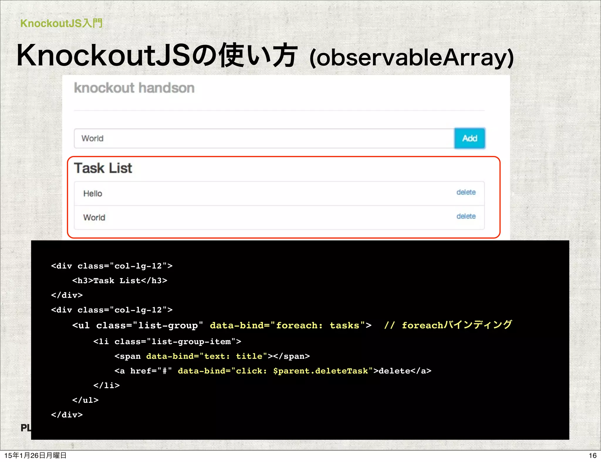 KnockoutJS入門
COPYRIGHT 2015 PLUGRAM, INC.
KnockoutJSの使い方 (observableArray)
<div class="col-lg-12">
<h3>Task List</h3>
</div>
<div class="col-lg-12">
<ul class="list-group" data-bind="foreach: tasks"> // foreachバインディング
<li class="list-group-item">
<span data-bind="text: title"></span>
<a href="#" data-bind="click: $parent.deleteTask">delete</a>
</li>
</ul>
</div>
1615年1月26日月曜日
 