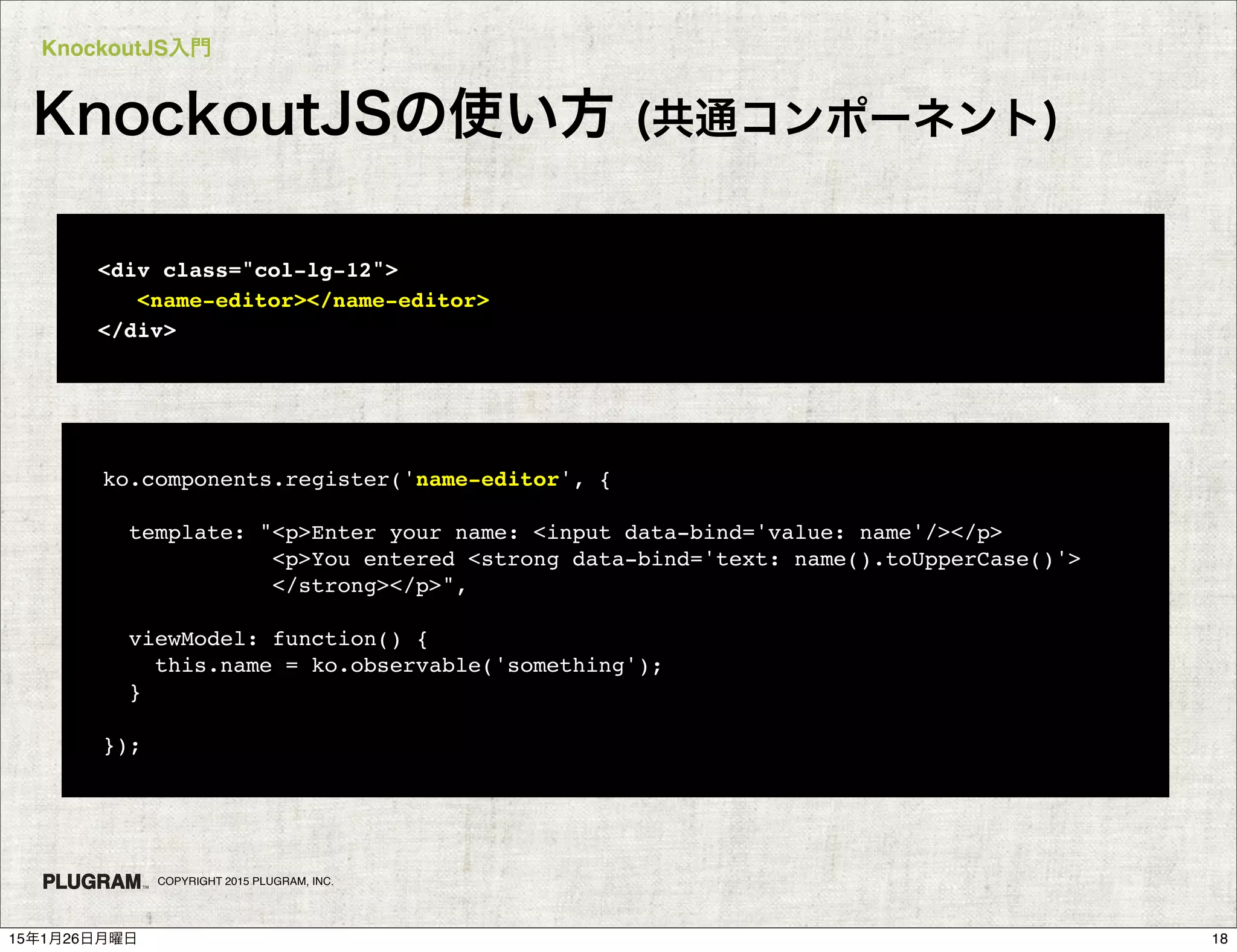 KnockoutJS入門
COPYRIGHT 2015 PLUGRAM, INC.
KnockoutJSの使い方 (共通コンポーネント)
<div class="col-lg-12">
<name-editor></name-editor>
</div>
ko.components.register('name-editor', {
template: "<p>Enter your name: <input data-bind='value: name'/></p>
<p>You entered <strong data-bind='text: name().toUpperCase()'>
</strong></p>",
viewModel: function() {
this.name = ko.observable('something');
}
});
1815年1月26日月曜日
 
