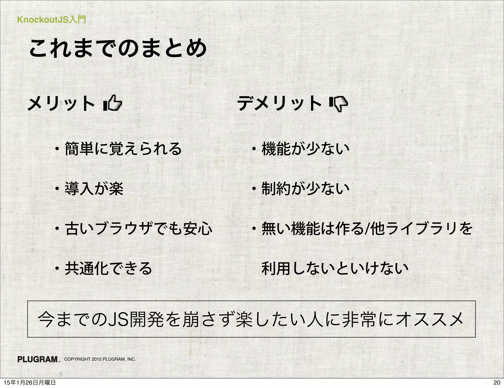 KnockoutJS入門
COPYRIGHT 2015 PLUGRAM, INC.
・簡単に覚えられる
・導入が楽
・古いブラウザでも安心
・共通化できる
メリット
・機能が少ない
・制約が少ない
・無い機能は作る/他ライブラリを
 利用しないといけない
デメリット
今までのJS開発を崩さず楽したい人に非常にオススメ
これまでのまとめ
2015年1月26日月曜日
 