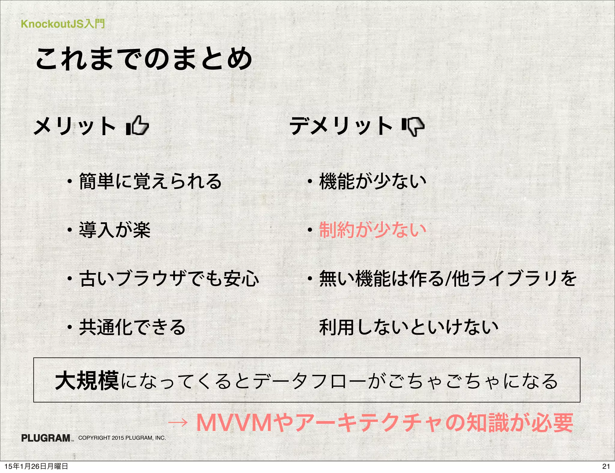 KnockoutJS入門
COPYRIGHT 2015 PLUGRAM, INC.
これまでのまとめ
・簡単に覚えられる
・導入が楽
・古いブラウザでも安心
・共通化できる
メリット
・機能が少ない
・制約が少ない
・無い機能は作る/他ライブラリを
 利用しないといけない
デメリット
大規模になってくるとデータフローがごちゃごちゃになる
→ MVVMやアーキテクチャの知識が必要
2115年1月26日月曜日
 
