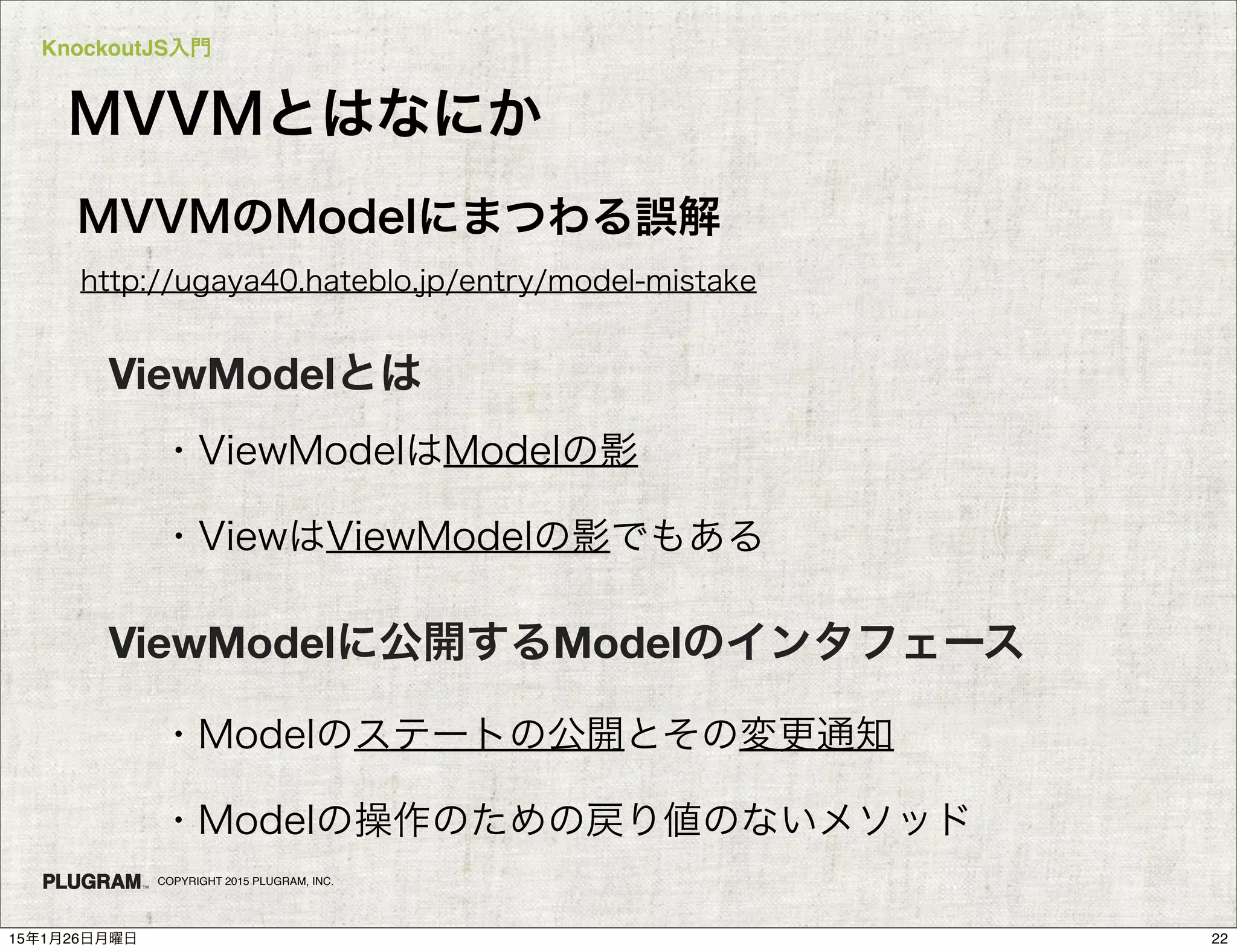 KnockoutJS入門
COPYRIGHT 2015 PLUGRAM, INC.
MVVMとはなにか
http://ugaya40.hateblo.jp/entry/model-mistake
MVVMのModelにまつわる誤解
ViewModelに公開するModelのインタフェース
・Modelのステートの公開とその変更通知
・Modelの操作のための戻り値のないメソッド
ViewModelとは
・ViewModelはModelの影
・ViewはViewModelの影でもある
2215年1月26日月曜日
 