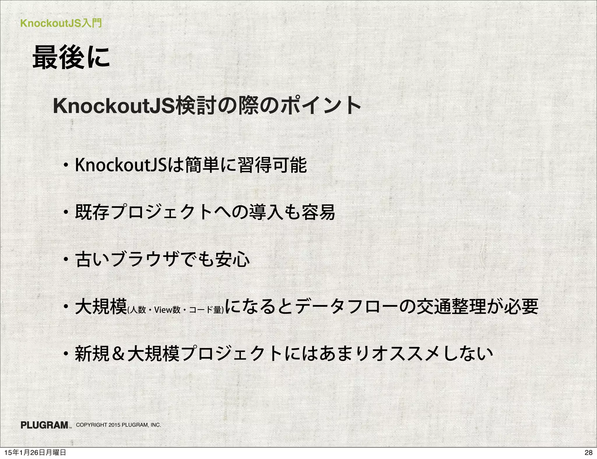 KnockoutJS入門
COPYRIGHT 2015 PLUGRAM, INC.
最後に
・KnockoutJSは簡単に習得可能
・既存プロジェクトへの導入も容易
・古いブラウザでも安心
・大規模(人数・View数・コード量)になるとデータフローの交通整理が必要
・新規＆大規模プロジェクトにはあまりオススメしない
KnockoutJS検討の際のポイント
2815年1月26日月曜日
 