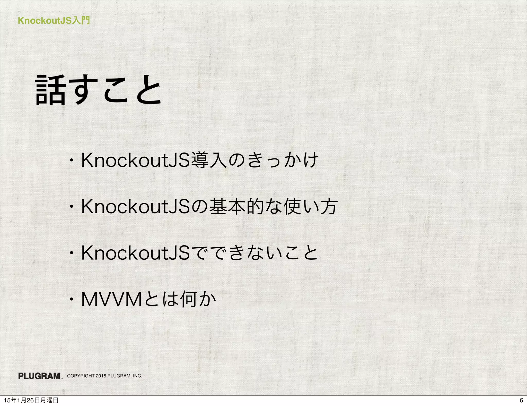 KnockoutJS入門
COPYRIGHT 2015 PLUGRAM, INC.
話すこと
・KnockoutJS導入のきっかけ
・KnockoutJSの基本的な使い方
・KnockoutJSでできないこと
・MVVMとは何か
615年1月26日月曜日
 