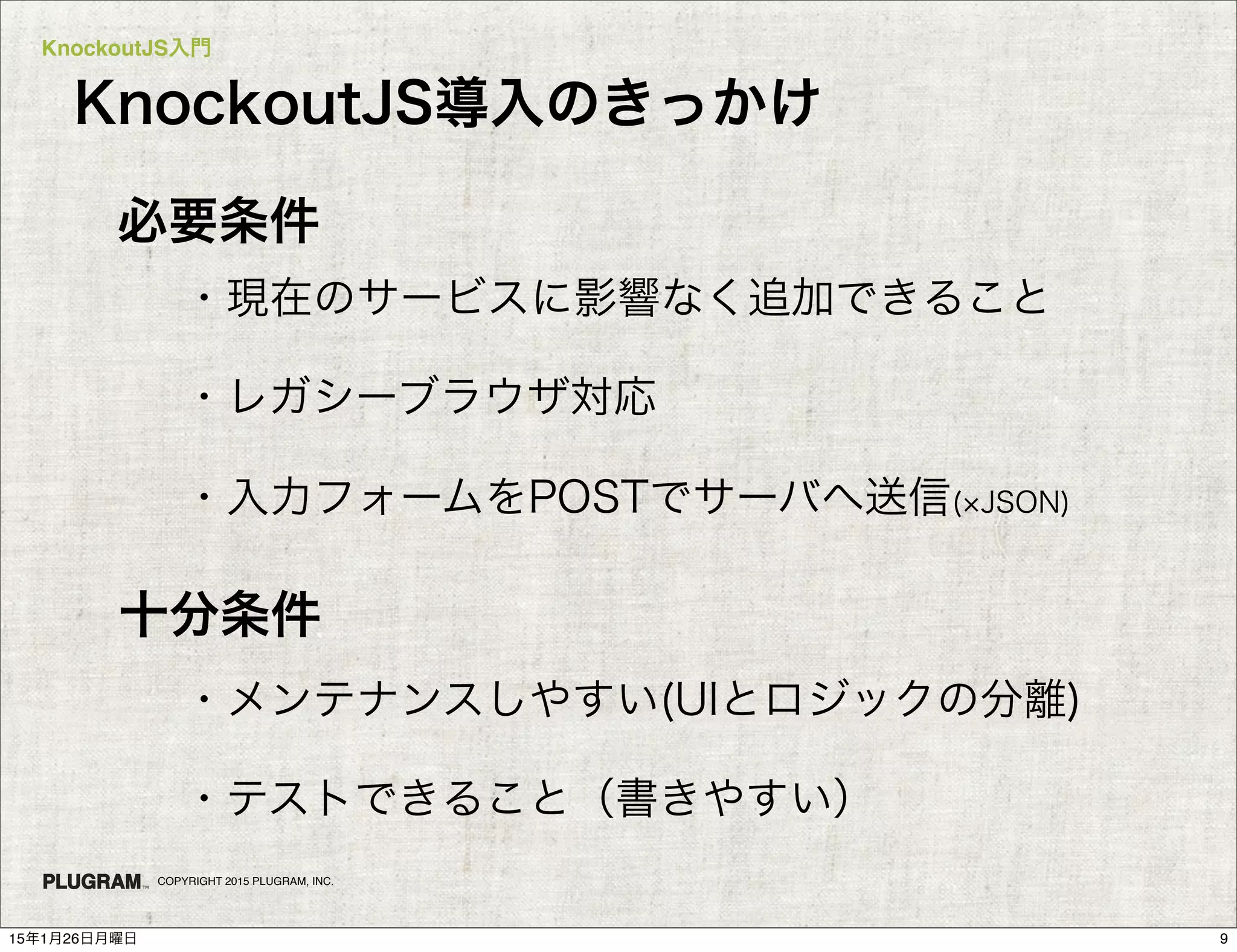 KnockoutJS入門
COPYRIGHT 2015 PLUGRAM, INC.
必要条件
・現在のサービスに影響なく追加できること
・レガシーブラウザ対応
・入力フォームをPOSTでサーバへ送信( JSON)
十分条件
・メンテナンスしやすい(UIとロジックの分離)
・テストできること（書きやすい）
KnockoutJS導入のきっかけ
915年1月26日月曜日
 
