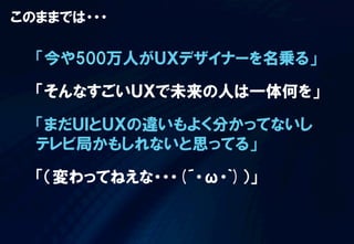 このままでは・・・

「今や500万人がＵＸデザイナーを名乗る」
「そんなすごいＵＸで未来の人は一体何を」
「まだＵＩとＵＸの違いもよく分かってないし
テレビ局かもしれないと思ってる」
「（変わってねえな・・・(´・ω・`)）」

 