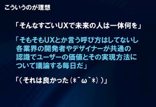 こういうのが理想

「そんなすごいＵＸで未来の人は一体何を」
「そもそもＵＸとか言う呼び方はしてないし
各業界の開発者やデザイナーが共通の
認識でユーザーの価値とその実現方法に
ついて議論する毎日だ」
「（それは良かった(*´ω｀*)）」

 