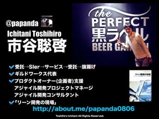 Ichitani Toshihiro 市谷聡啓 
http://about.me/papanda0806 
Toshihiro Ichitani All Rights Reserved. 
@papanda 
受託→SIer→サービス→受託→旗揚げ 
ギルドワークス代表 
プロダクトオーナー(企画者)支援 
アジャイル開発プロジェクトマネージ 
アジャイル開発コンサルタント 
「リーン開発の現場」 
 