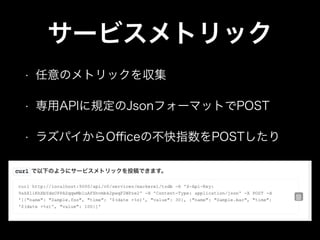 サービスメトリック
• 任意のメトリックを収集
• 専用APIに規定のJsonフォーマットでPOST
• ラズパイからOﬃceの不快指数をPOSTしたり
 