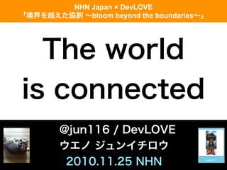 The world
is connected
@jun116 / DevLOVE
ウエノ ジュンイチロウ
2010.11.25 NHN
NHN Japan × DevLOVE
「境界を超えた協創 ∼bloom beyond the boundaries∼」
 