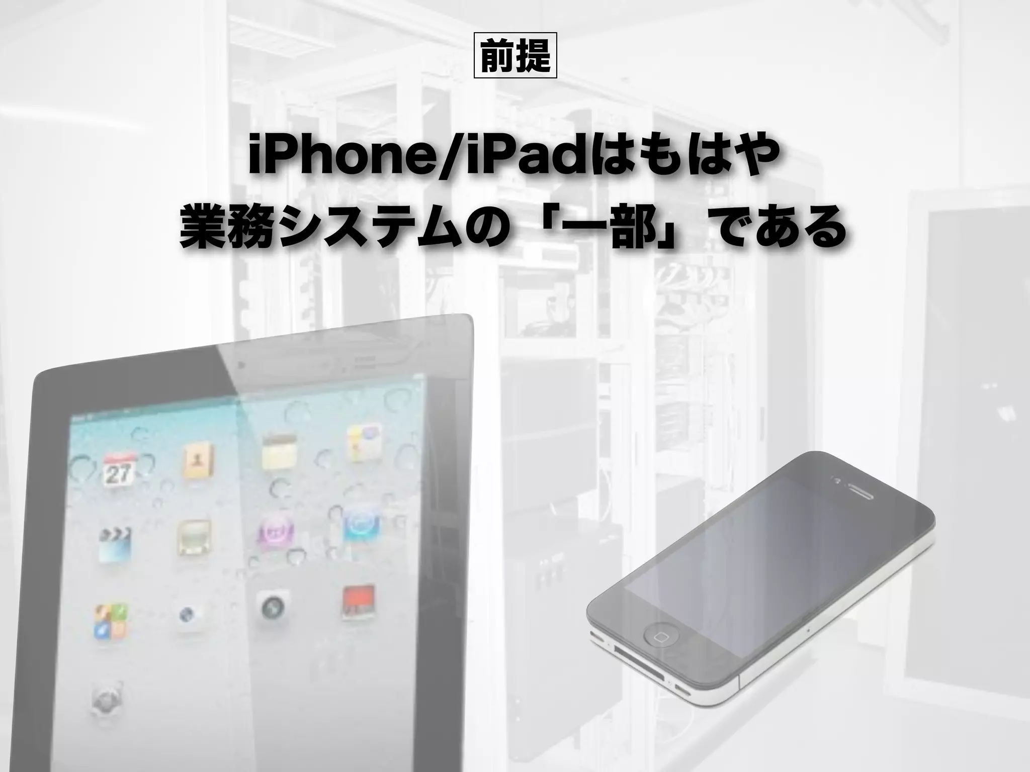 iPhone/iPadはもはや
業務システムの「一部」である
前提
 