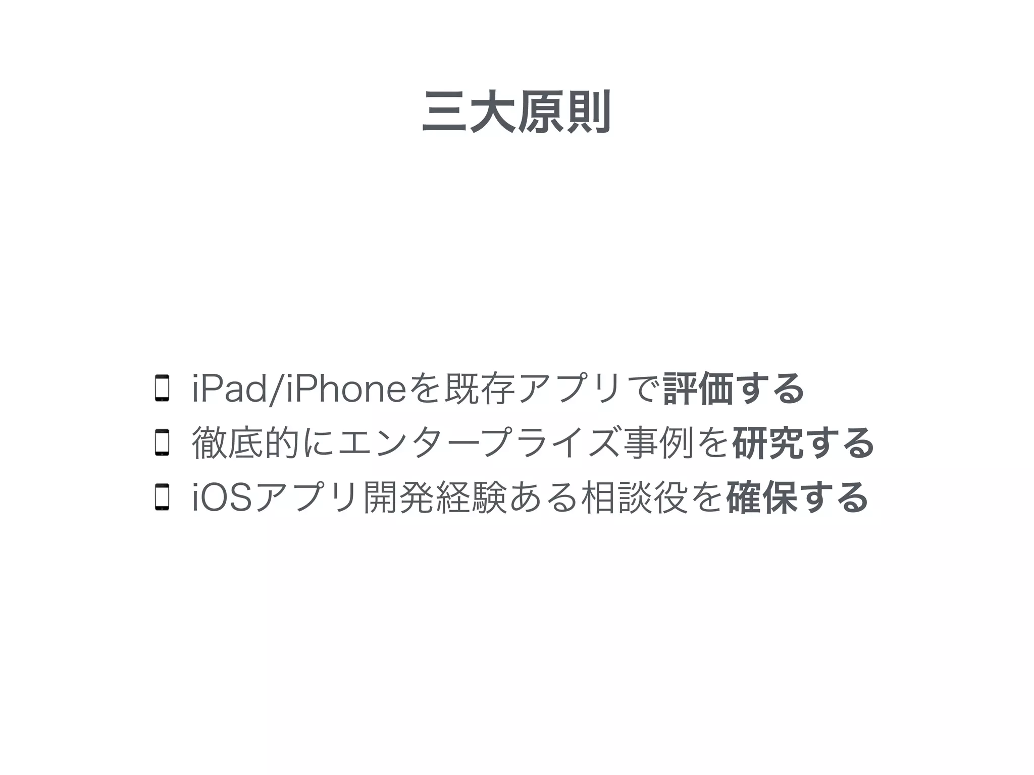 iPad/iPhoneを既存アプリで評価する
徹底的にエンタープライズ事例を研究する
iOSアプリ開発経験ある相談役を確保する
三大原則
 