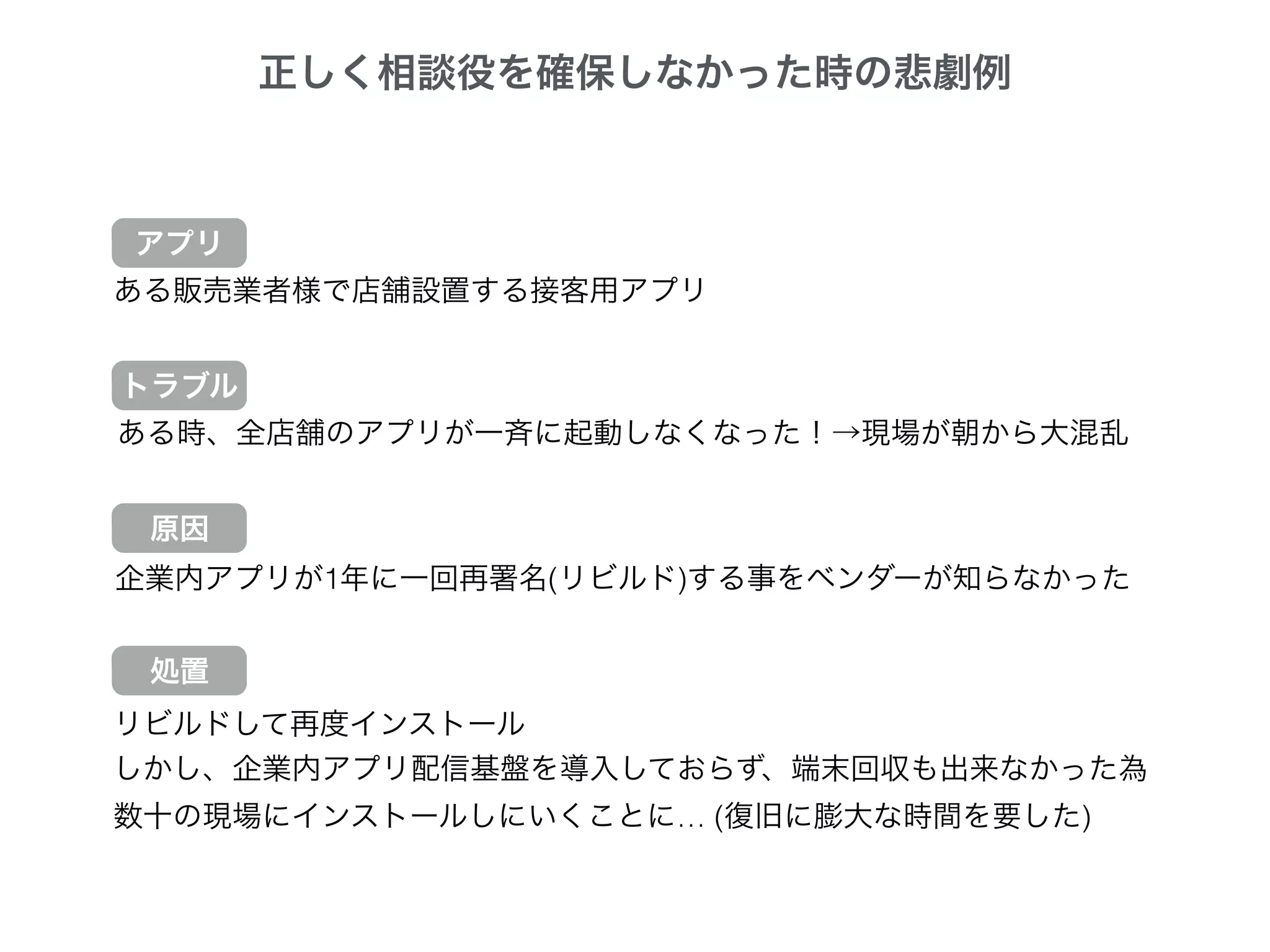 正しく相談役を確保しなかった時の悲劇例
ある販売業者様で店舗設置する接客用アプリ
ある時、全店舗のアプリが一斉に起動しなくなった！→現場が朝から大混乱
企業内アプリが1年に一回再署名(リビルド)する事をベンダーが知らなかった
トラブル
原因
処置
リビルドして再度インストール
しかし、企業内アプリ配信基盤を導入しておらず、端末回収も出来なかった為
数十の現場にインストールしにいくことに… (復旧に膨大な時間を要した)
アプリ
 