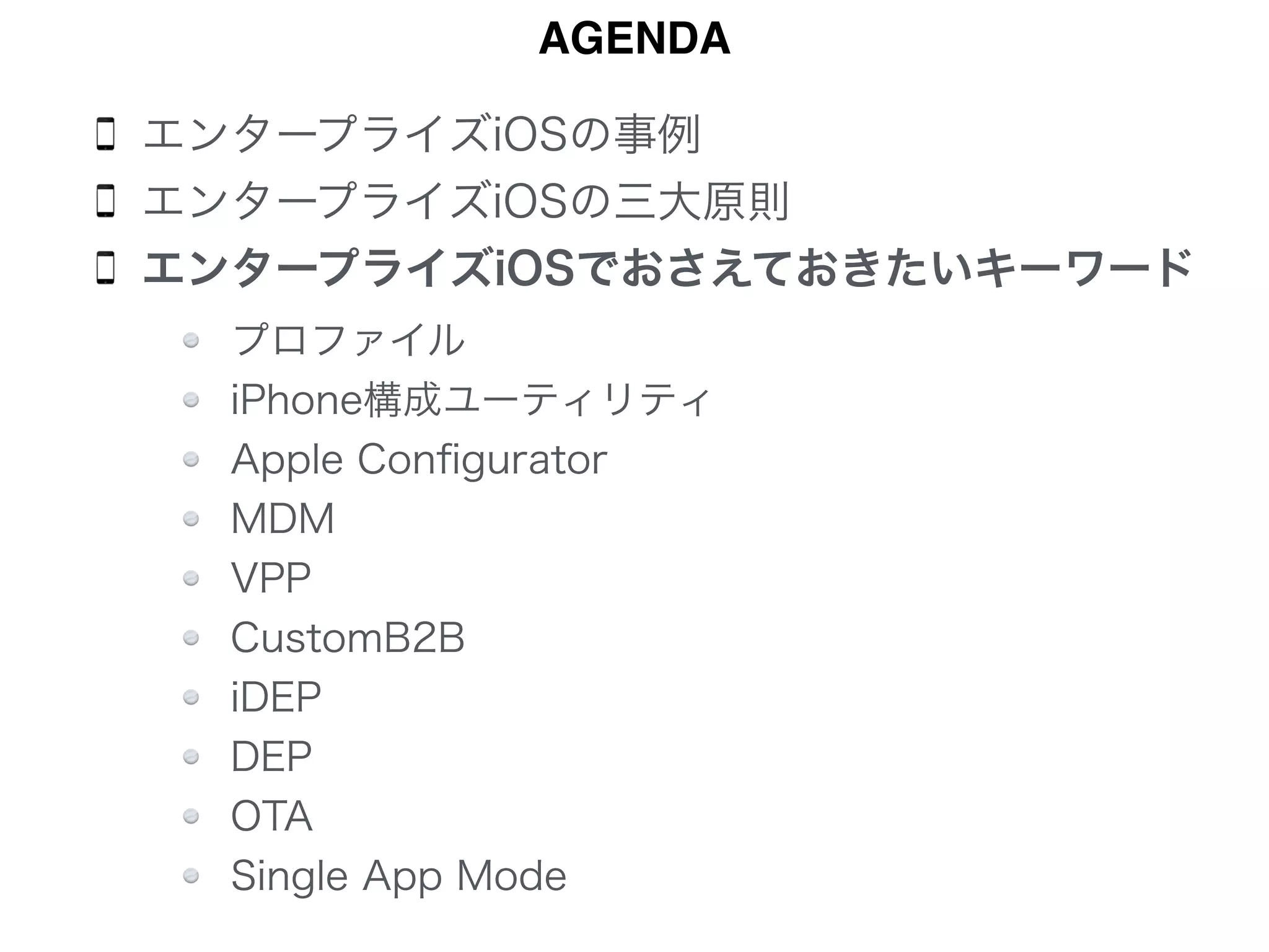 エンタープライズiOSの事例
エンタープライズiOSの三大原則
エンタープライズiOSでおさえておきたいキーワード 
 
 
 
 
 
 
 
 
AGENDA
プロファイル
iPhone構成ユーティリティ
Apple Conﬁgurator
MDM
VPP
CustomB2B
iDEP
DEP
OTA
Single App Mode
 