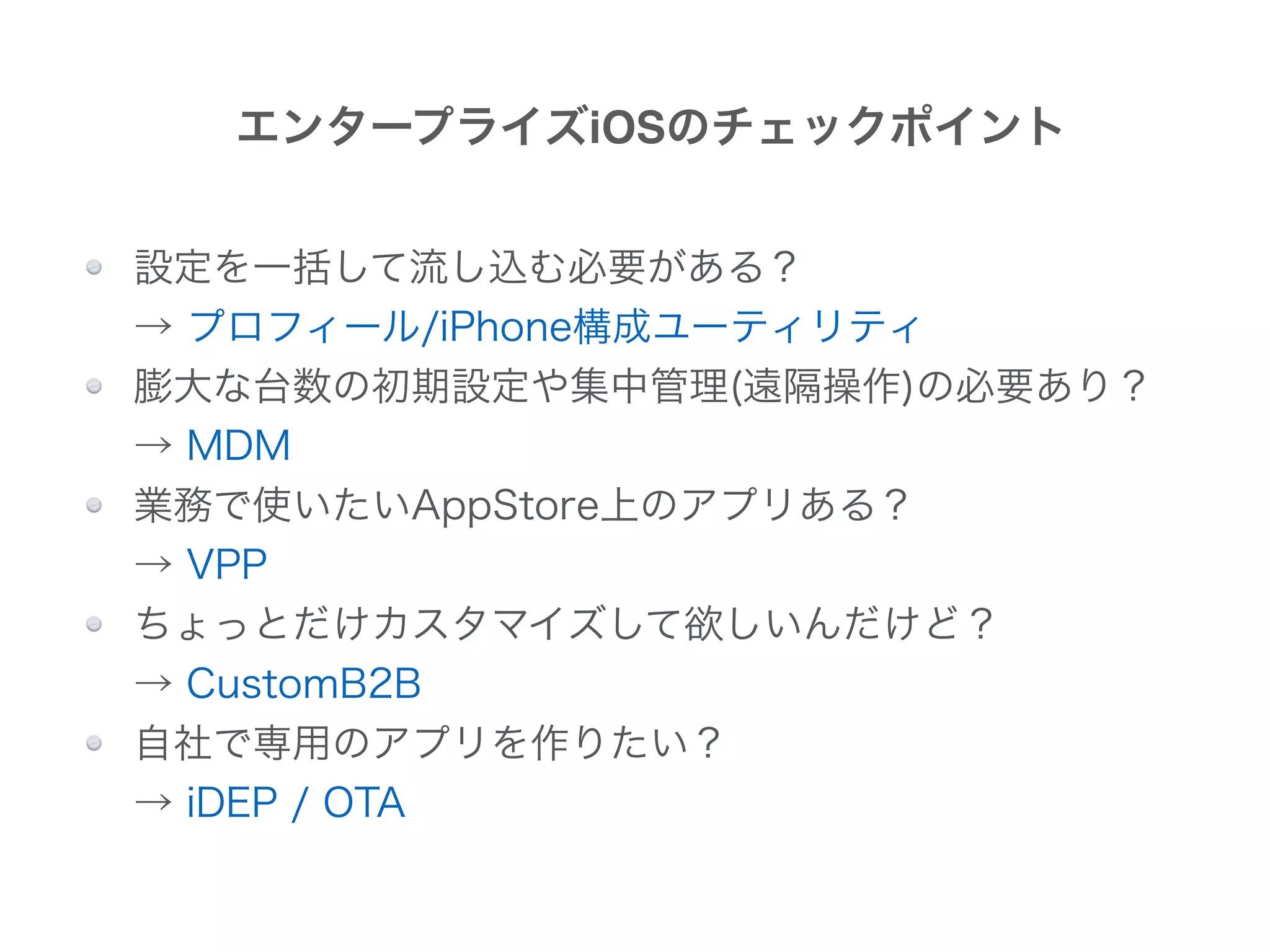 設定を一括して流し込む必要がある？ 
→ プロフィール/iPhone構成ユーティリティ
膨大な台数の初期設定や集中管理(遠隔操作)の必要あり？ 
→ MDM
業務で使いたいAppStore上のアプリある？ 
→ VPP
ちょっとだけカスタマイズして欲しいんだけど？ 
→ CustomB2B
自社で専用のアプリを作りたい？ 
→ iDEP / OTA
エンタープライズiOSのチェックポイント
 