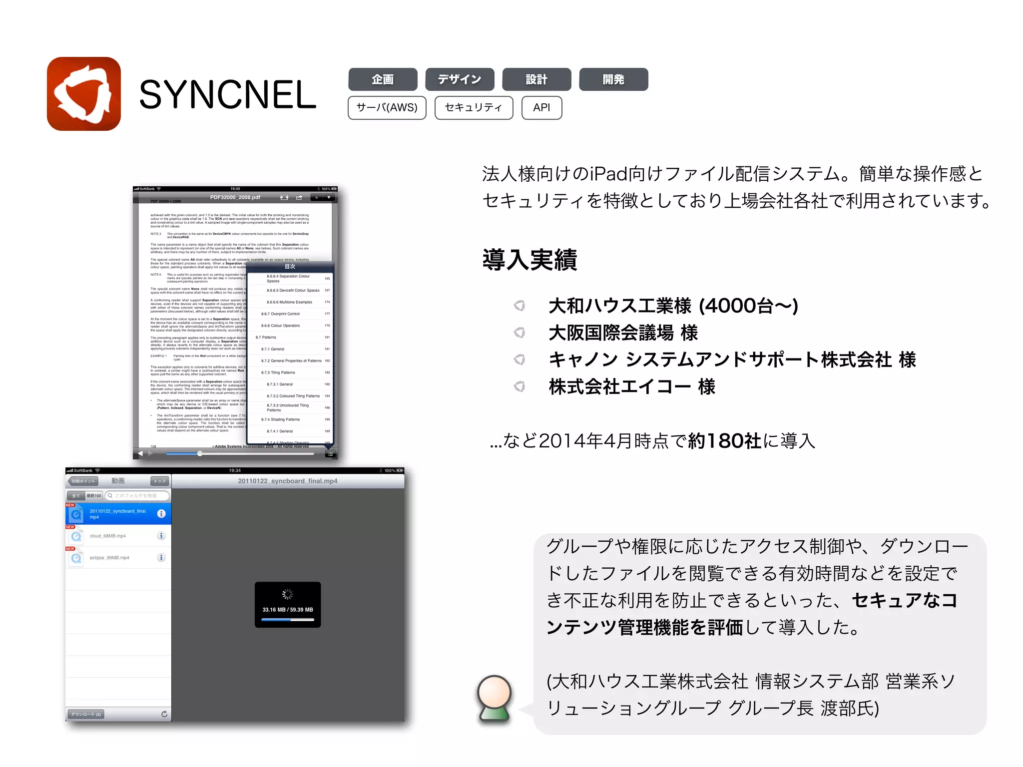 SYNCNEL
導入実績
大和ハウス工業様 (4000台∼)
大阪国際会議場 様
キャノン システムアンドサポート株式会社 様
株式会社エイコー 様
...など2014年4月時点で約180社に導入
グループや権限に応じたアクセス制御や、ダウンロー
ドしたファイルを閲覧できる有効時間などを設定で
き不正な利用を防止できるといった、セキュアなコ
ンテンツ管理機能を評価して導入した。
!
(大和ハウス工業株式会社 情報システム部 営業系ソ
リューショングループ グループ長 渡部氏)
デザイン 設計 開発企画
サーバ(AWS) APIセキュリティ
法人様向けのiPad向けファイル配信システム。簡単な操作感と
セキュリティを特徴としており上場会社各社で利用されています。
 