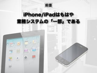 iPhone/iPadはもはや
業務システムの「一部」である
前提
 