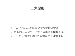 iPad/iPhoneを既存アプリで評価する
徹底的にエンタープライズ事例を研究する
iOSアプリ開発経験ある相談役を確保する
三大原則
 