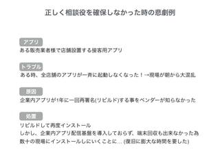 正しく相談役を確保しなかった時の悲劇例
ある販売業者様で店舗設置する接客用アプリ
ある時、全店舗のアプリが一斉に起動しなくなった！→現場が朝から大混乱
企業内アプリが1年に一回再署名(リビルド)する事をベンダーが知らなかった
トラブル
原因
処置
リビルドして再度インストール
しかし、企業内アプリ配信基盤を導入しておらず、端末回収も出来なかった為
数十の現場にインストールしにいくことに… (復旧に膨大な時間を要した)
アプリ
 
