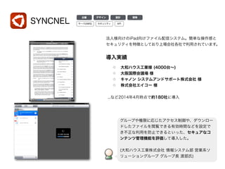 SYNCNEL
導入実績
大和ハウス工業様 (4000台∼)
大阪国際会議場 様
キャノン システムアンドサポート株式会社 様
株式会社エイコー 様
...など2014年4月時点で約180社に導入
グループや権限に応じたアクセス制御や、ダウンロー
ドしたファイルを閲覧できる有効時間などを設定で
き不正な利用を防止できるといった、セキュアなコ
ンテンツ管理機能を評価して導入した。
!
(大和ハウス工業株式会社 情報システム部 営業系ソ
リューショングループ グループ長 渡部氏)
デザイン 設計 開発企画
サーバ(AWS) APIセキュリティ
法人様向けのiPad向けファイル配信システム。簡単な操作感と
セキュリティを特徴としており上場会社各社で利用されています。
 