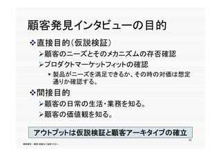 顧客発見インタビューの目的
   直接目的（仮説検証）
        顧客のニーズとそのメカニズムの存否確認
        プロダクトマーケットフィットの確認
               製品がニーズを満足できるか、その時の対価は想定
                通りか確認する。
   間接目的
    間接目的
        顧客の日常の生活・業務を知る。
        顧客の価値観を知る。
        顧客の価値観を知る

      アウトプットは仮説検証と顧客アーキタイプの確立
      アウトプ トは仮説検証と顧客ア キタイプの確立
                                      10
無断複写 ・ 複製・転載はご遠慮ください。
 