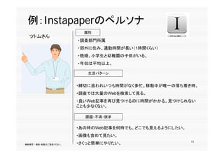 p p
 例：Instapaperのペルソナ
                          属性
  ツトムさん
                        ・調査部門所属
                        ・郊外に住み、通勤時間が長い（1時間くらい）
                        ・既婚。小学生と幼稚園の子供がいる。
                        ・年収は平均以上。

                           生活パターン


                        ・締切に追われいつも時間がなく多忙。移動中が唯一の落ち着き時。
                        ・調査では大量のWebを検索して見る。
                        ・良いWeb記事を再び見つけるのに時間がかかる。見つけられない
                        ことも少なくない。

                          課題・不満・欲求

                        ・あの時のWeb記事を何時でも、どこでも見えるようにしたい。
                        ・画像も含めて見たい。
                                                         11
無断複写 ・ 複製・転載はご遠慮ください。   ・さくっと簡単にやりたい。
 