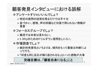 顧客発見イ タ
  顧客発見インタビューにおける誤解
             おける誤解
   アンケートすりゃいいんでしょ？
         特定の質問の回答を得るだけでは不十分
         息づかい、感情、声の抑揚など対面で得られない情報が
          重要
   フォーカスグループでしょ？
         集団では本音は言わない
          集団では本音は言わない。
         5 Whyのためのドリルダウン質問をしにくい。
   市場調査でしょ？
   市場調査でし ？
         統計的有意性というよりは、傾向をもって最後は判断によ
          って行う。
           て行う
         「何度も同じ反応が繰り返されるな」といった感触が大事
                 究極目標は、「顧客自身になる」こと   12
無断複写 ・ 複製・転載はご遠慮ください。
 