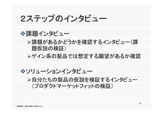 ２ステップのインタビュー
  課題インタビュー
  課題イ タビ
       課題があるかどうかを確認するインタビュー（課
        題仮説の検証）
       ゲイン系の製品では想定する願望があるか確認

  ソリューションインタビュー
  ソリ  ションインタビ
       自分たちの製品の仮説を検証するインタビュー
        （プロダクトマーケットフィットの検証）
         プ ダ            検

                                14
無断複写 ・ 複製・転載はご遠慮ください。
 