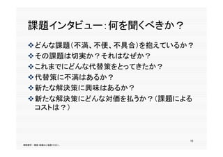 課題インタビュー：何を聞くべきか？
  どんな課題（不満、不便、不具合）を抱えているか？
  どんな課題（不満 不便 不具合）を抱えているか？
  その課題は切実か？それはなぜか？
  これまでにどんな代替策をとってきたか？
  代替策に不満はあるか？
  新たな解決策に興味はあるか？
  新たな解決策にどんな対価を払うか？（課題による
   コストは？）



                          15
無断複写 ・ 複製・転載はご遠慮ください。
 