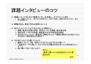 課題インタビューのコツ
   課題についてまとめた「課題プレゼン」を用意し ガイドラインに使う
    課題についてまとめた「課題プレゼン」を用意し、ガイドラインに使う
          但し、課題プレゼンは、一気に全ての説明しない。1枚ずつ説明し、顧客の反応をうかがい、言うこ
           とに耳を傾ける

   課題がある、解決できると説得しないこと

   各ポイントについて以下のようなことも聞きたい
      課題：解決が必要な理由、見落としている課題、優先順位等
      現状対応 に対する評価 複数あればその有効性の順位
       現状対応：に対する評価、複数あればその有効性の順位
      自分のソリューション：根本的に理解されたか？課題が解決すると考えてもら
       えるのか？既存策との比較は？

   その他こんなことも聞いてみよう
      価格について。2倍、3倍払ってもらうにはどうすれば良い？
      「当該のテーマに関して、なんでもかなう魔法の杖があったら何を変えたい
       か？」
      他に聞いておくべきことは？
                      さらに。。。
                      ・相手に困っている状況をビビッドに想
                      起させる
                      起                  16
                                      など
無断複写 ・ 複製・転載はご遠慮ください。
 