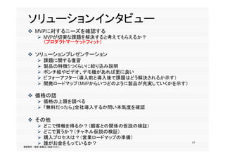 ソリューションインタビュー
   MVPに対するニーズを確認する
        MVPが切実な課題を解決すると考えてもらえるか？
         （プ ダクトマ ケットフィット）
         （プロダクトマーケットフィット）

   ソリューションプレゼンテーション
          課題に関する復習
          製品の特徴5つくらいに絞り込み説明
          ポンチ絵やビデオ、デモ機があれば更に良い
          ビフォーアフター（導入前と導入後で課題はどう解決されるか示す）
            フォ アフタ （導入前と導入後で課題はどう解決されるか示す）
          開発ロードマップ（MVPからいつどのように製品が充実していくかを示す）

   価格の話
    価格 話
        価格の上限を調べる
        「無料だったら」全社導入するか問い本気度を確認

   その他
          どこで情報を得るか？（顧客との関係の仮説の検証）
          どこで買うか？（チャネル仮説の検証）
              買う  （ ャ  仮説 検証）
          購入プロセスは？（営業ロードマップの準備）
          誰がお金をもっているか？                          17
無断複写 ・ 複製・転載はご遠慮ください。
 
