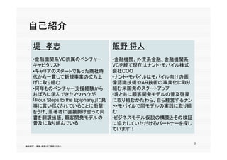 自己紹介

    堤 孝志                            飯野 将人
    •金融機関系VC所属のベンチャー                •金融機関、外資系金融、金融機関系
    キャピタリスト                         VCを経て現在はナント・モバイル株式
    •キャリアのスタートであった商社時               会社COO
    代から一貫して新規事業の立ち上                 •ナント・モバイルはモバイル向けの画
    げに取り組む                          像認識技術やAR技術の事業化に取り
    •何年ものベンチャー支援経験から                組む米国発のスタートアップ
    おぼろに学んできたノウハウが                  •堤と共に顧客開発モデルの普及啓蒙
    「Four Steps to the E i h
    「F    S                    に見
                    h Epiphany」に見   に取り組むかたわら、自ら経営するナン
                                       り組むかたわら 自ら経営する
    事に言い尽くされていることに衝撃                ト・モバイルで同モデルの実践に取り組
    をうけ、原著者に直接掛け合って同                む
    書を翻訳出版、顧客開発モデルの
    書を翻訳出版 顧客開発モデルの                  ビジネスモデル仮説の構築とその検証
                                    •ビジネスモデル仮説の構築とその検証
    普及に取り組んでいる                      に協力していただけるパートナーを探し
                                    ています！

                                                         2
無断複写 ・ 複製・転載はご遠慮ください。
 